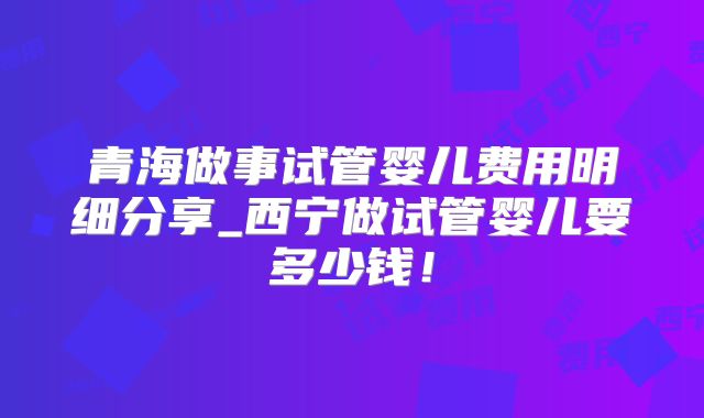 青海做事试管婴儿费用明细分享_西宁做试管婴儿要多少钱!
