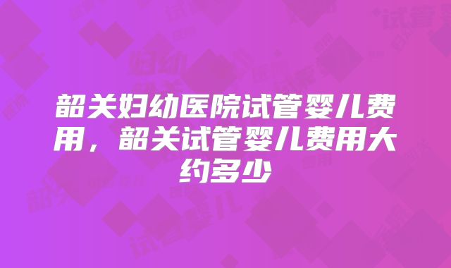 韶关妇幼医院试管婴儿费用,韶关试管婴儿费用大约多少