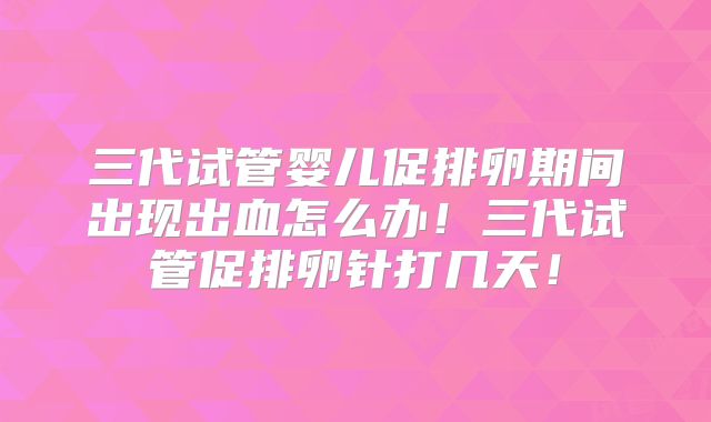 三代试管婴儿促排卵期间出现出血怎么办！三代试管促排卵针打几天！