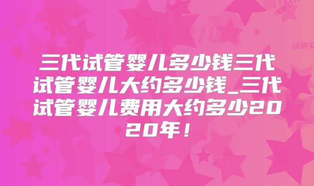 三代试管婴儿多少钱三代试管婴儿大约多少钱_三代试管婴儿费用大约多少2020年！