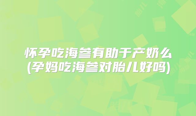 怀孕吃海参有助于产奶么(孕妈吃海参对胎儿好吗)