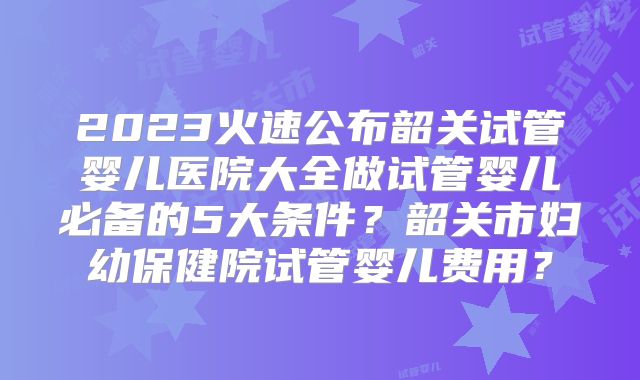 2023火速公布韶关试管婴儿医院大全做试管婴儿必备的5大条件?韶关市妇幼保健院试管婴儿费用?