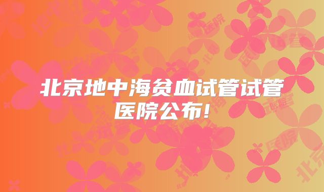 北京地中海贫血试管试管医院公布!