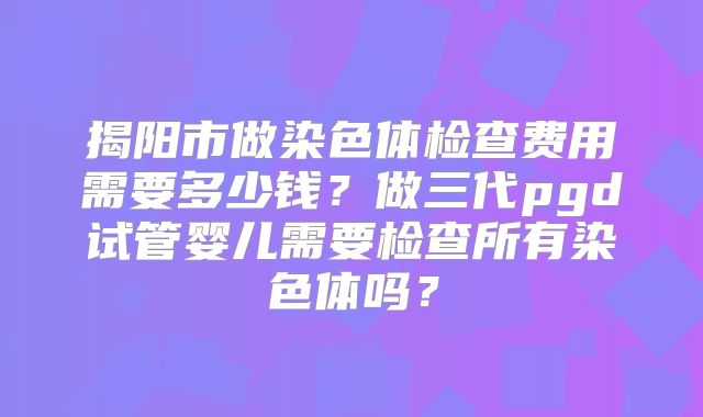 揭阳市做染色体检查费用需要多少钱？做三代pgd试管婴儿需要检查所有染色体吗？