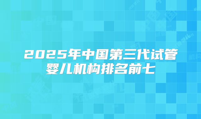 2025年中国第三代试管婴儿机构排名前七