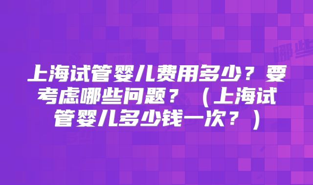 上海试管婴儿费用多少?要考虑哪些问题?(上海试管婴儿多少钱一次?)