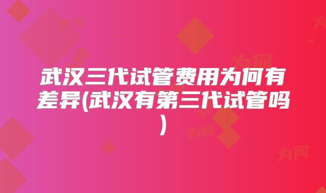 武汉三代试管费用为何有差异(武汉有第三代试管吗)