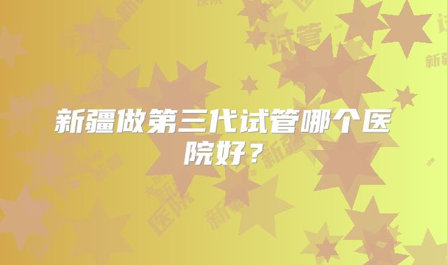 新疆做第三代试管哪个医院好？