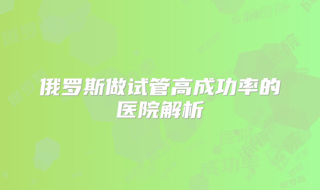 俄罗斯做试管高成功率的医院解析