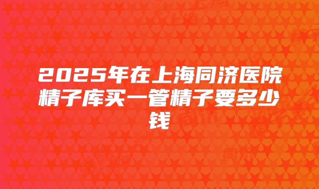 2025年在上海同济医院精子库买一管精子要多少钱