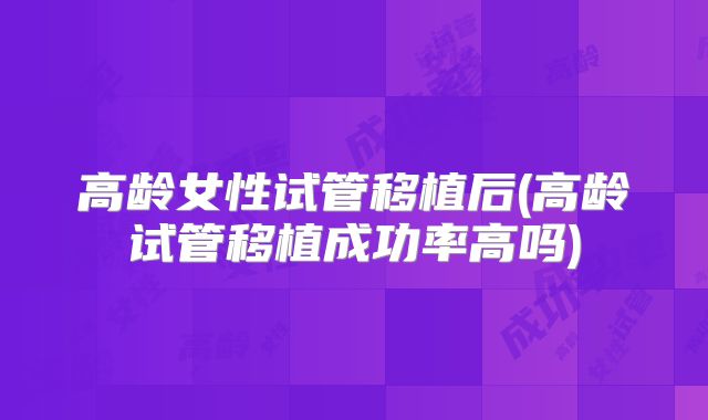 高龄女性试管移植后(高龄试管移植成功率高吗)