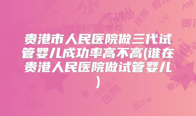贵港市人民医院做三代试管婴儿成功率高不高(谁在贵港人民医院做试管婴儿)