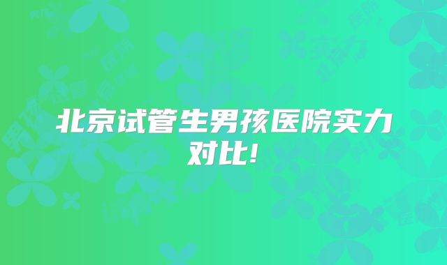 北京试管生男孩医院实力对比!