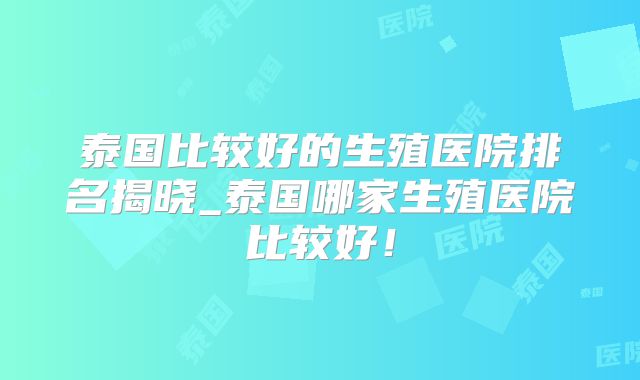 泰国比较好的生殖医院排名揭晓_泰国哪家生殖医院比较好!