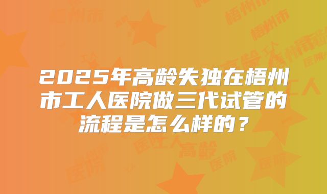 2025年高龄失独在梧州市工人医院做三代试管的流程是怎么样的？