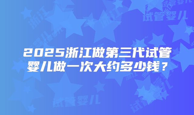 2025浙江做第三代试管婴儿做一次大约多少钱?
