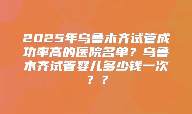 2025年乌鲁木齐试管成功率高的医院名单?乌鲁木齐试管婴儿多少钱一次??