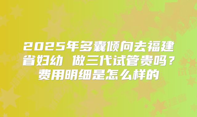 2025年多囊倾向去福建省妇幼 做三代试管贵吗？费用明细是怎么样的