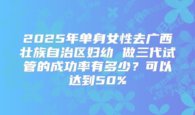 2025年单身女性去广西壮族自治区妇幼 做三代试管的成功率有多少？可以达到50%