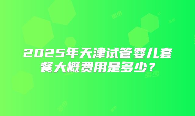 2025年天津试管婴儿套餐大概费用是多少？