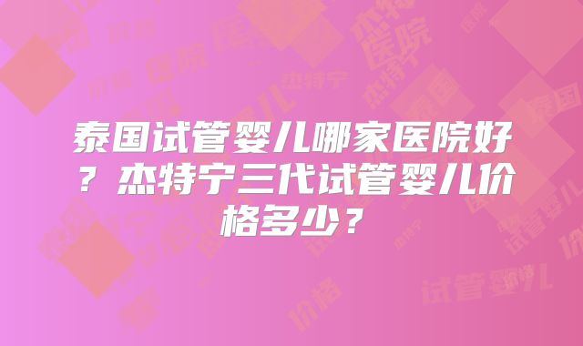 泰国试管婴儿哪家医院好？杰特宁三代试管婴儿价格多少？