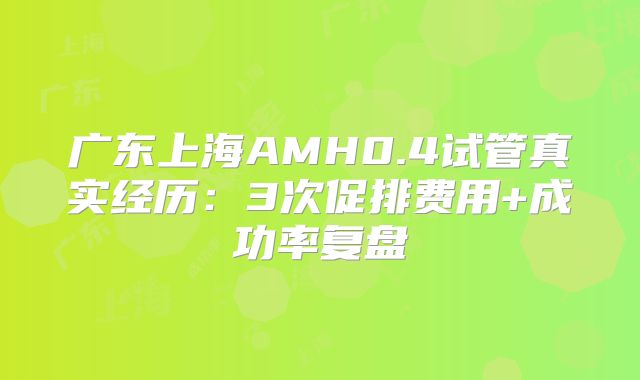 广东上海AMH0.4试管真实经历:3次促排费用+成功率复盘
