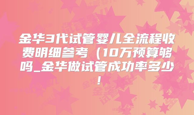 金华3代试管婴儿全流程收费明细参考(10万预算够吗_金华做试管成功率多少!