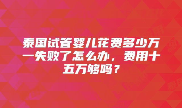泰国试管婴儿花费多少万一失败了怎么办，费用十五万够吗？