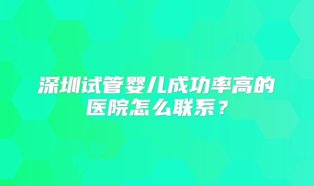 深圳试管婴儿成功率高的医院怎么联系?