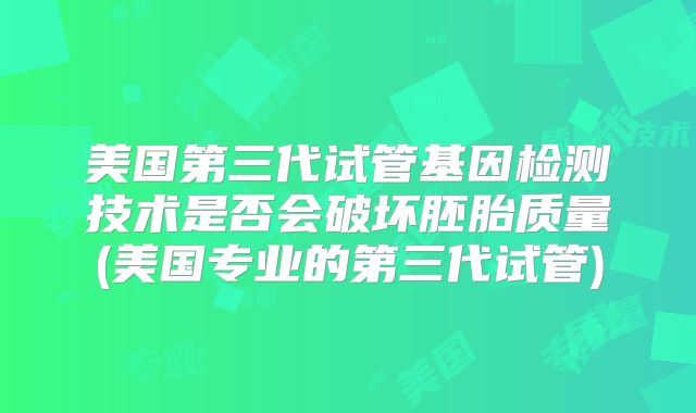 美国第三代试管基因检测技术是否会破坏胚胎质量(美国专业的第三代试管)