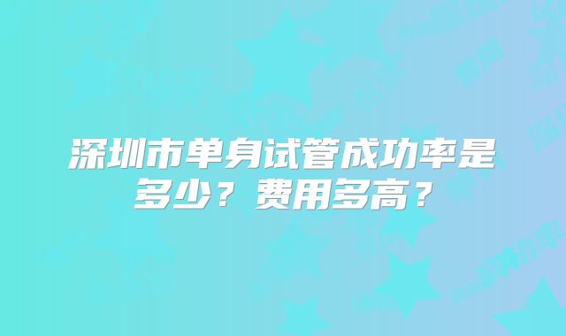 深圳市单身试管成功率是多少?费用多高?