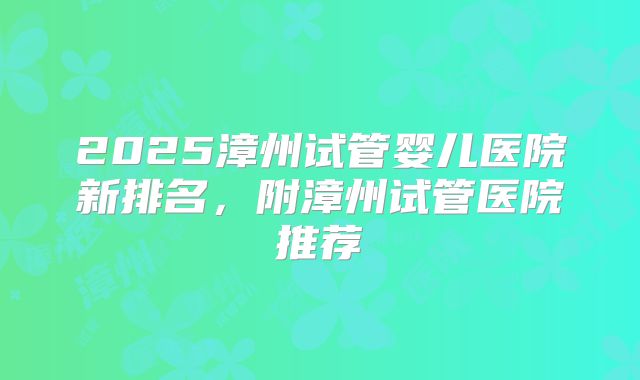 2025漳州试管婴儿医院新排名，附漳州试管医院推荐