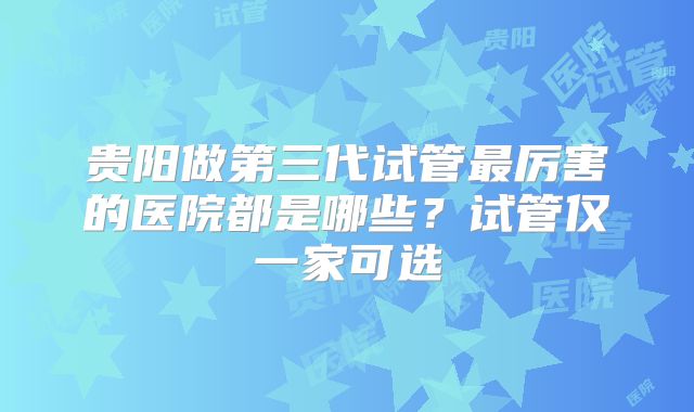 贵阳做第三代试管最厉害的医院都是哪些？试管仅一家可选