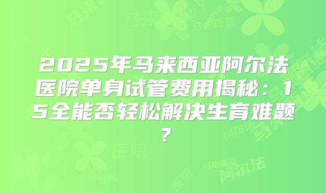 2025年马来西亚阿尔法医院单身试管费用揭秘:15全能否轻松解决生育难题?