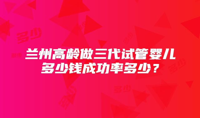 兰州高龄做三代试管婴儿多少钱成功率多少？