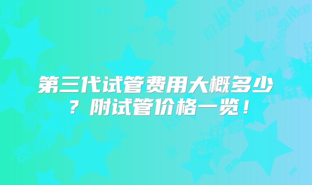 第三代试管费用大概多少?附试管价格一览!