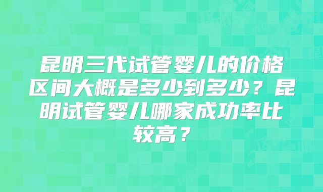 昆明三代试管婴儿的价格区间大概是多少到多少？昆明试管婴儿哪家成功率比较高？