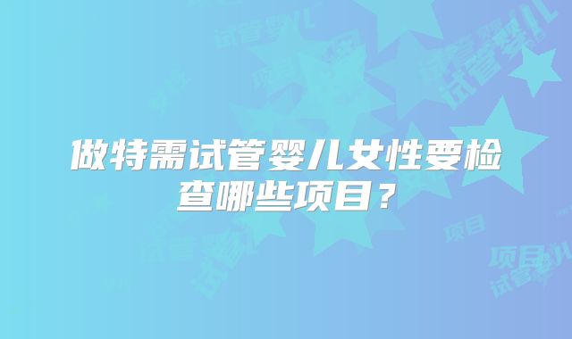 做特需试管婴儿女性要检查哪些项目?
