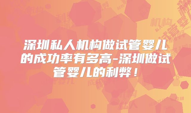深圳私人机构做试管婴儿的成功率有多高-深圳做试管婴儿的利弊！