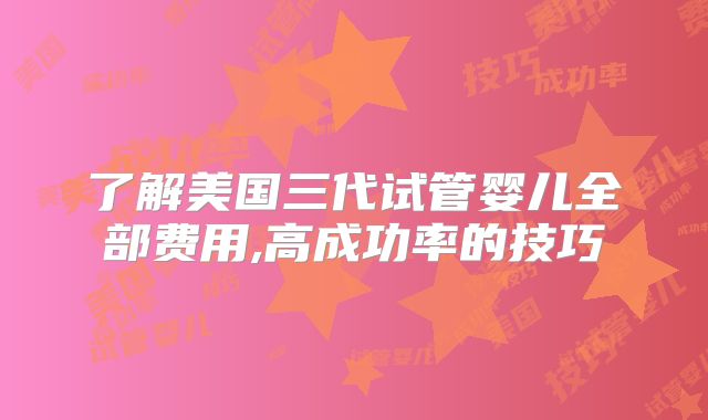 了解美国三代试管婴儿全部费用,高成功率的技巧