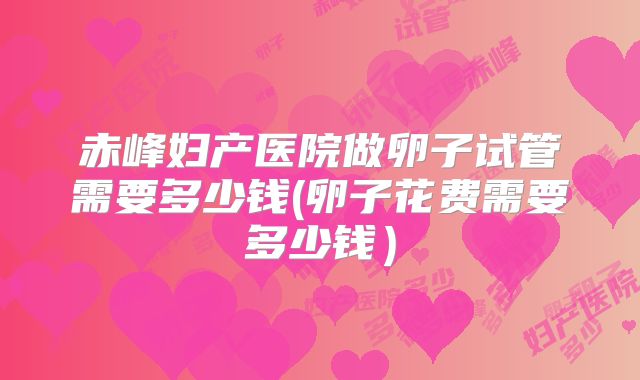 赤峰妇产医院做卵子试管需要多少钱(卵子花费需要多少钱)