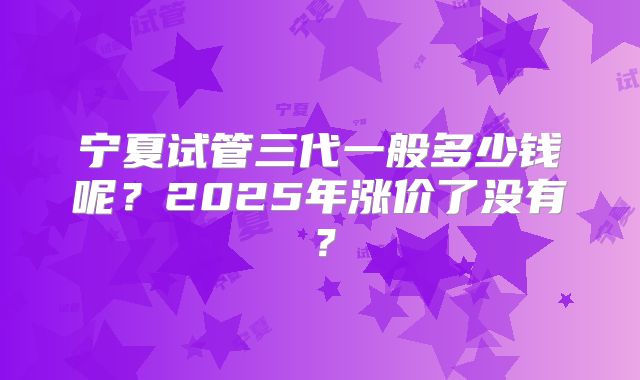 宁夏试管三代一般多少钱呢？2025年涨价了没有？
