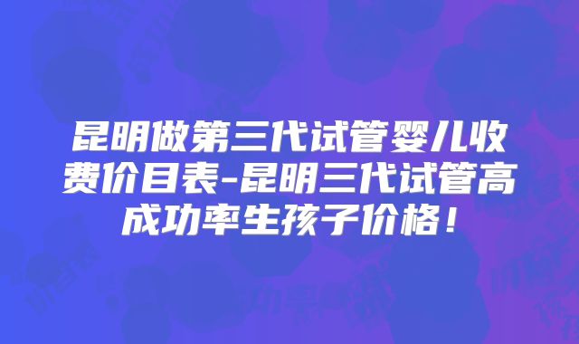昆明做第三代试管婴儿收费价目表-昆明三代试管高成功率生孩子价格！