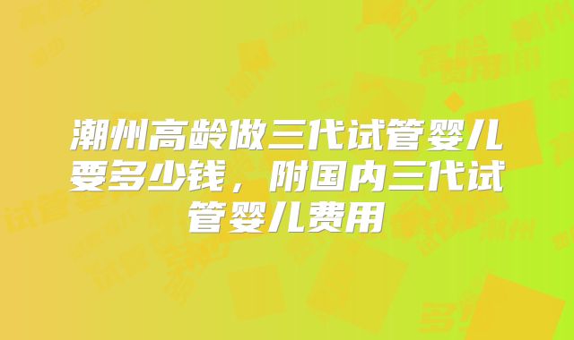 潮州高龄做三代试管婴儿要多少钱,附国内三代试管婴儿费用