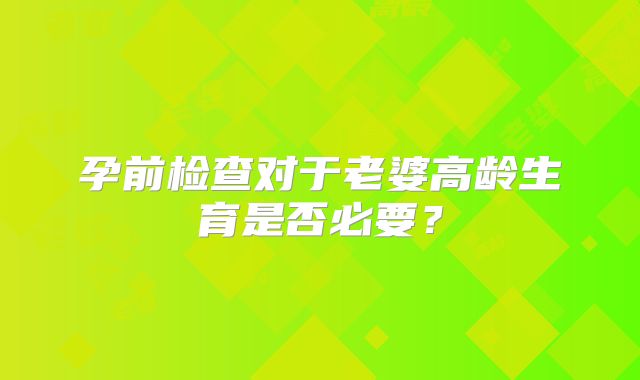孕前检查对于老婆高龄生育是否必要？
