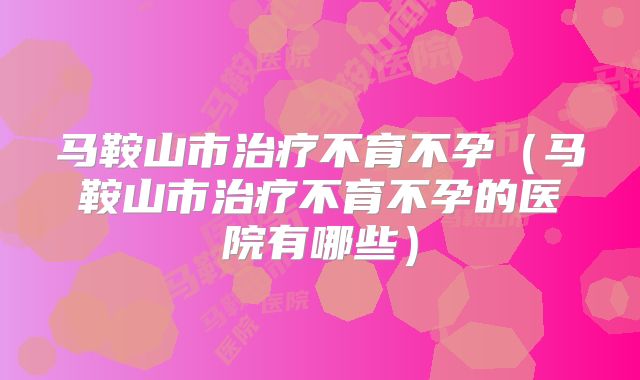 马鞍山市治疗不育不孕(马鞍山市治疗不育不孕的医院有哪些)