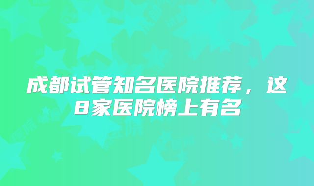成都试管知名医院推荐，这8家医院榜上有名