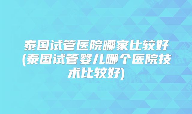 泰国试管医院哪家比较好(泰国试管婴儿哪个医院技术比较好)