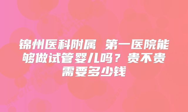 锦州医科附属 第一医院能够做试管婴儿吗？贵不贵需要多少钱