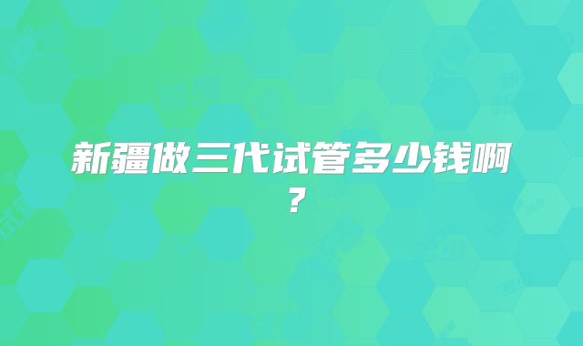 新疆做三代试管多少钱啊？
